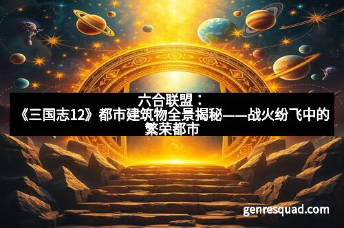 六合联盟：《三国志12》都市建筑物全景揭秘——战火纷飞中的繁荣都市